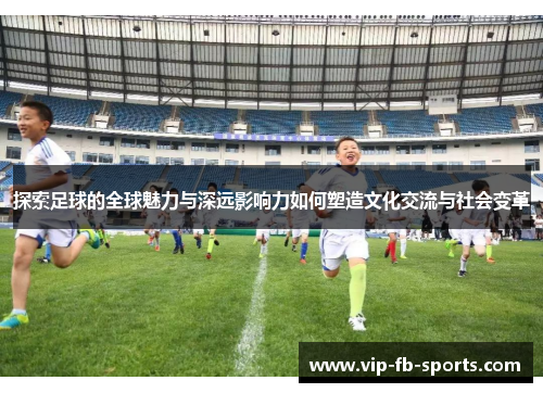 探索足球的全球魅力与深远影响力如何塑造文化交流与社会变革