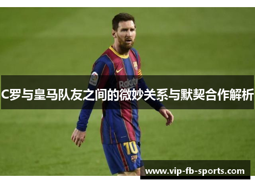 C罗与皇马队友之间的微妙关系与默契合作解析
