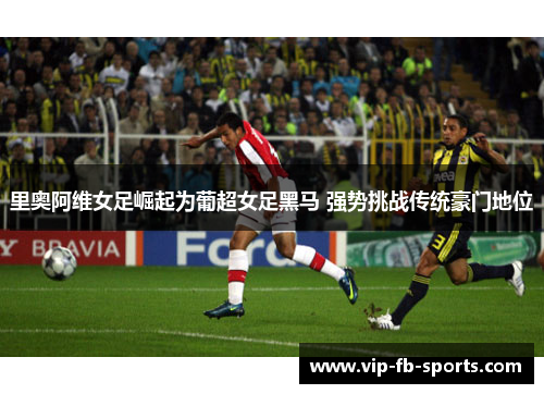里奥阿维女足崛起为葡超女足黑马 强势挑战传统豪门地位 里奥阿维女足崛起为葡超女足黑马 强势挑战传统豪门地位