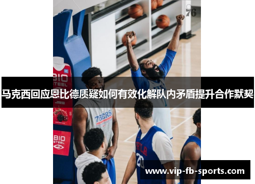 马克西回应恩比德质疑如何有效化解队内矛盾提升合作默契 马克西回应恩比德质疑如何有效化解队内矛盾提升合作默契