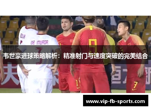 韦世豪进球策略解析:精准射门与速度突破的完美结合 韦世豪进球策略解析:精准射门与速度突破的完美结合