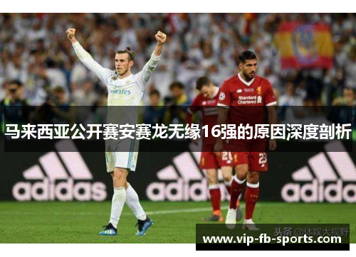 马来西亚公开赛安赛龙无缘16强的原因深度剖析 马来西亚公开赛安赛龙无缘16强的原因深度剖析