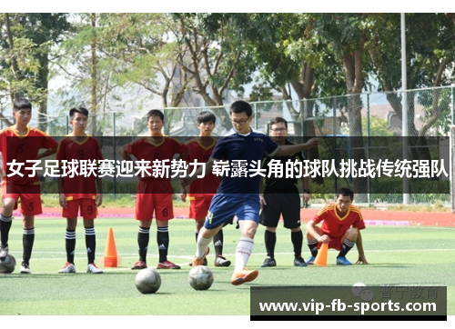 女子足球联赛迎来新势力 崭露头角的球队挑战传统强队 女子足球联赛迎来新势力 崭露头角的球队挑战传统强队