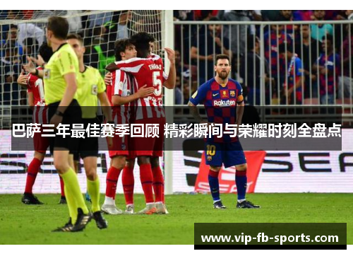巴萨三年最佳赛季回顾 精彩瞬间与荣耀时刻全盘点 巴萨三年最佳赛季回顾 精彩瞬间与荣耀时刻全盘点