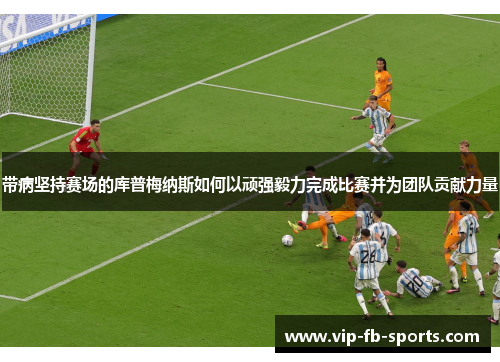 带病坚持赛场的库普梅纳斯如何以顽强毅力完成比赛并为团队贡献力量 带病坚持赛场的库普梅纳斯如何以顽强毅力完成比赛并为团队贡献力量