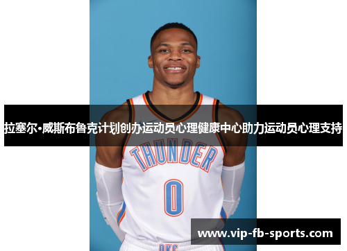 拉塞尔·威斯布鲁克计划创办运动员心理健康中心助力运动员心理支持 拉塞尔·威斯布鲁克计划创办运动员心理健康中心助力运动员心理支持