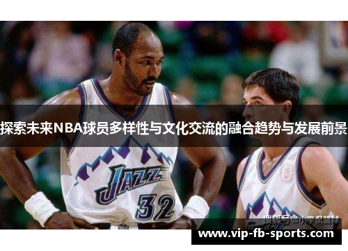 探索未来NBA球员多样性与文化交流的融合趋势与发展前景 探索未来NBA球员多样性与文化交流的融合趋势与发展前景