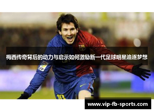 梅西传奇背后的动力与启示如何激励新一代足球明星追逐梦想 梅西传奇背后的动力与启示如何激励新一代足球明星追逐梦想