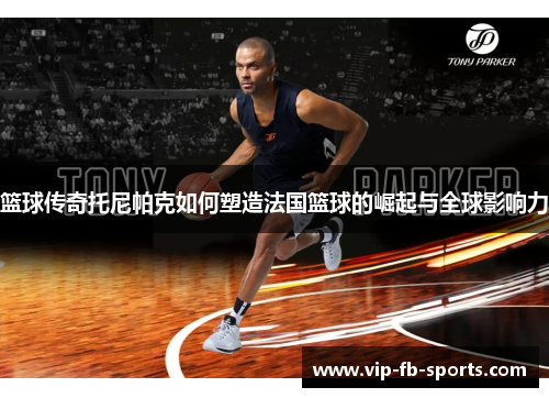 篮球传奇托尼帕克如何塑造法国篮球的崛起与全球影响力