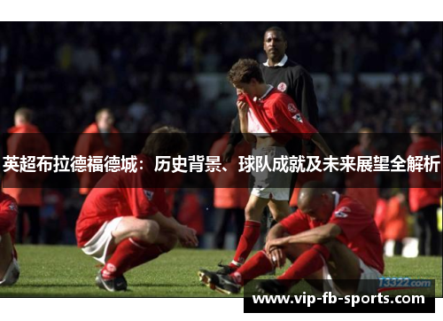 英超布拉德福德城：历史背景、球队成就及未来展望全解析