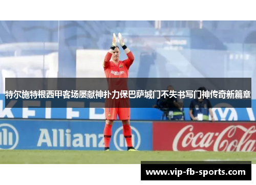 特尔施特根西甲客场屡献神扑力保巴萨城门不失书写门神传奇新篇章