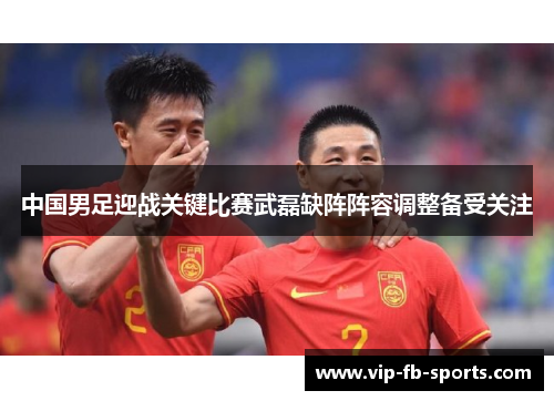 中国男足迎战关键比赛武磊缺阵阵容调整备受关注