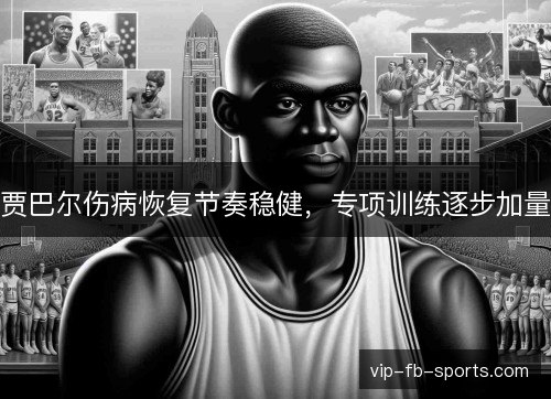 贾巴尔伤病恢复节奏稳健，专项训练逐步加量